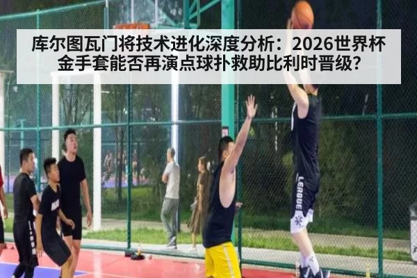 库尔图瓦门将技术进化深度分析:2026世界杯金手套能否再演点球扑救助比利时晋级?