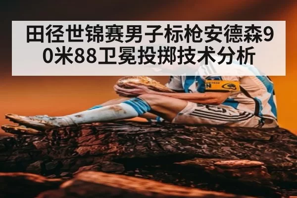 田径世锦赛男子标枪安德森90米88卫冕投掷技术分析