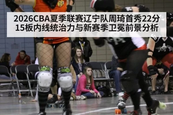 2026CBA夏季联赛辽宁队周琦首秀22分15板内线统治力与新赛季卫冕前景分析