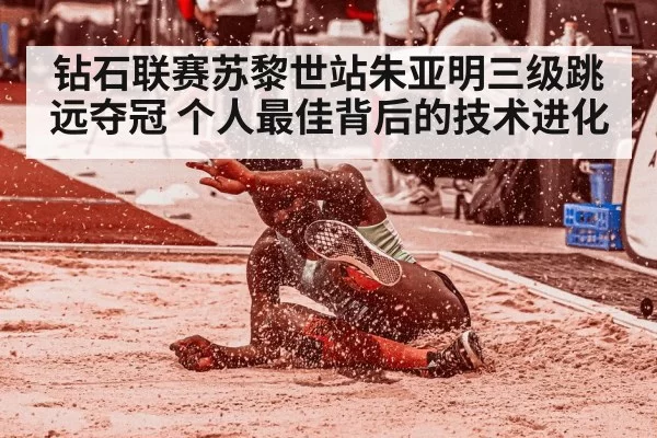 钻石联赛苏黎世站朱亚明三级跳远夺冠 个人最佳背后的技术进化